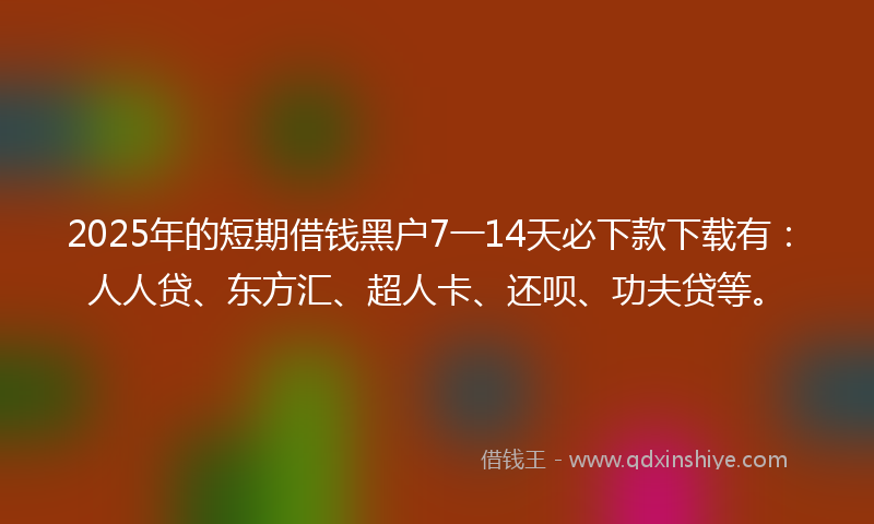 2025年的短期借钱黑户7一14天必下款下载有：人人贷、东方汇、超人卡、还呗、功夫贷等。