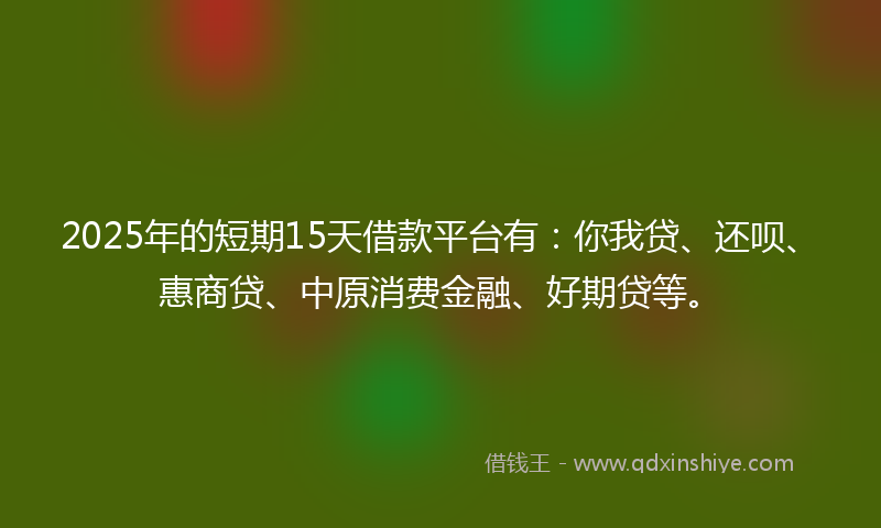 2025年的短期15天借款平台有：你我贷、还呗、惠商贷、中原消费金融、好期贷等。