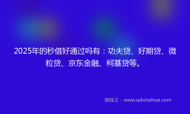 2025年的秒借好通过吗有：功夫贷、好期贷、微粒贷、京东金融、柯基贷等。