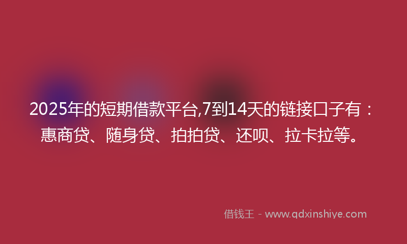 2025年的短期借款平台,7到14天的链接口子有：惠商贷、随身贷、拍拍贷、还呗、拉卡拉等。