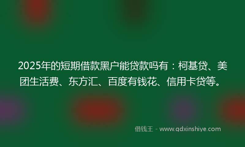 2025年的短期借款黑户能贷款吗有：柯基贷、美团生活费、东方汇、百度有钱花、信用卡贷等。