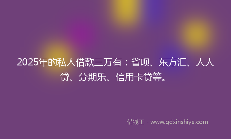 2025年的私人借款三万有：省呗、东方汇、人人贷、分期乐、信用卡贷等。