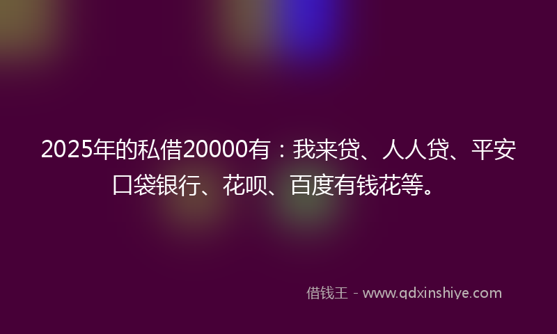 2025年的私借20000有：我来贷、人人贷、平安口袋银行、花呗、百度有钱花等。