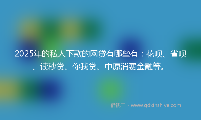 2025年的私人下款的网贷有哪些有：花呗、省呗、读秒贷、你我贷、中原消费金融等。