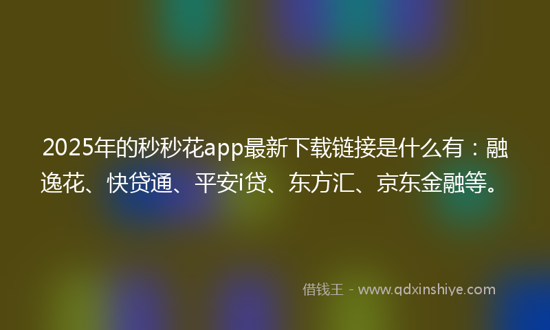 2025年的秒秒花app最新下载链接是什么有：融逸花、快贷通、平安i贷、东方汇、京东金融等。