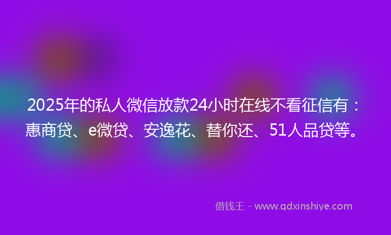 2025年的私人微信放款24小时在线不看征信有：惠商贷、e微贷、安逸花、替你还、51人品贷等。