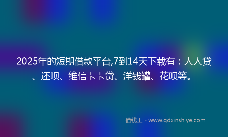 2025年的短期借款平台,7到14天下载有：人人贷、还呗、维信卡卡贷、洋钱罐、花呗等。