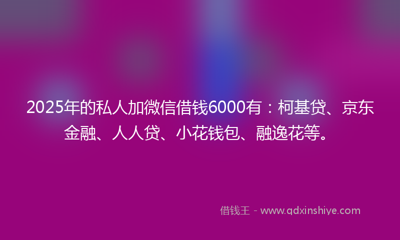 2025年的私人加微信借钱6000有：柯基贷、京东金融、人人贷、小花钱包、融逸花等。