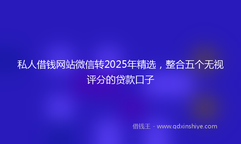 私人借钱网站微信转2025年精选，整合五个无视评分的贷款口子
