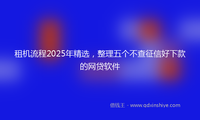 租机流程2025年精选，整理五个不查征信好下款的网贷软件