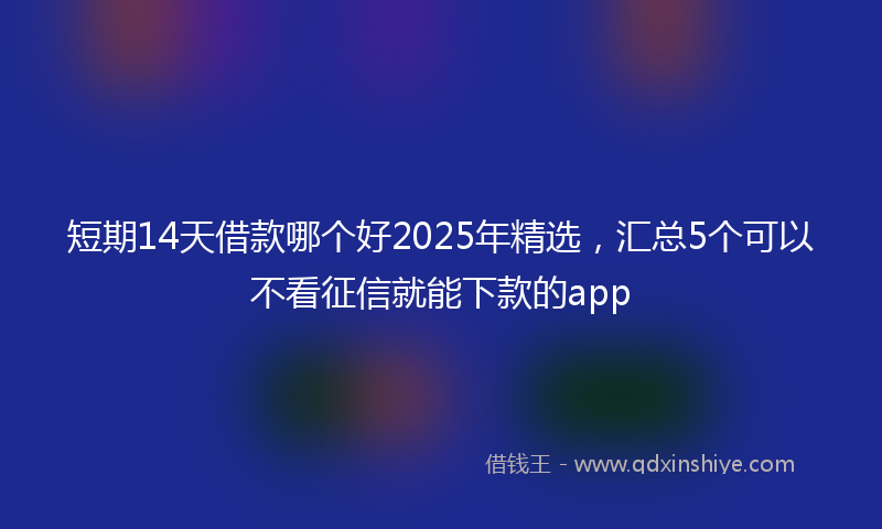 短期14天借款哪个好2025年精选，汇总5个可以不看征信就能下款的app