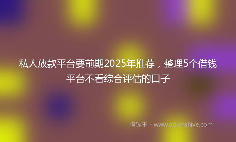 私人放款平台要前期2025年推荐，整理5个借钱平台不看综合评估的口子