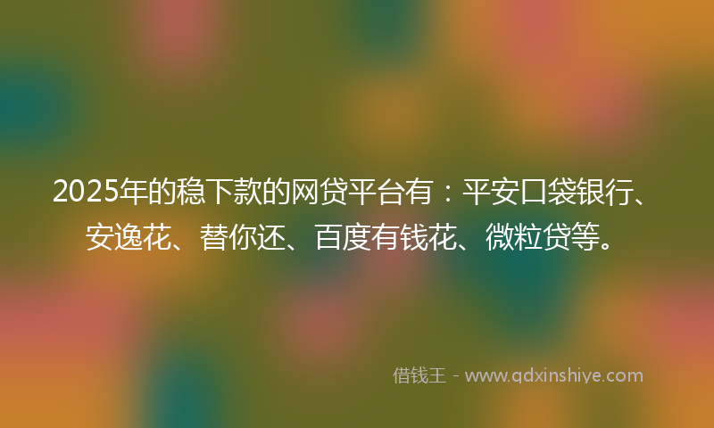 2025年的稳下款的网贷平台有：平安口袋银行、安逸花、替你还、百度有钱花、微粒贷等。