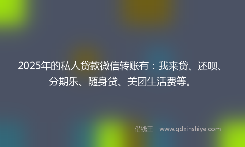 2025年的私人贷款微信转账有：我来贷、还呗、分期乐、随身贷、美团生活费等。