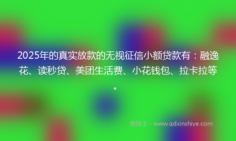 2025年的真实放款的无视征信小额贷款有：融逸花、读秒贷、美团生活费、小花钱包、拉卡拉等。