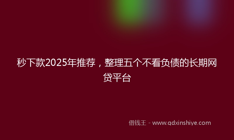 秒下款2025年推荐，整理五个不看负债的长期网贷平台