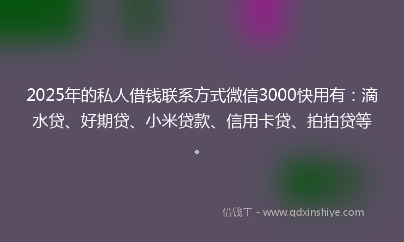2025年的私人借钱联系方式微信3000快用有：滴水贷、好期贷、小米贷款、信用卡贷、拍拍贷等。
