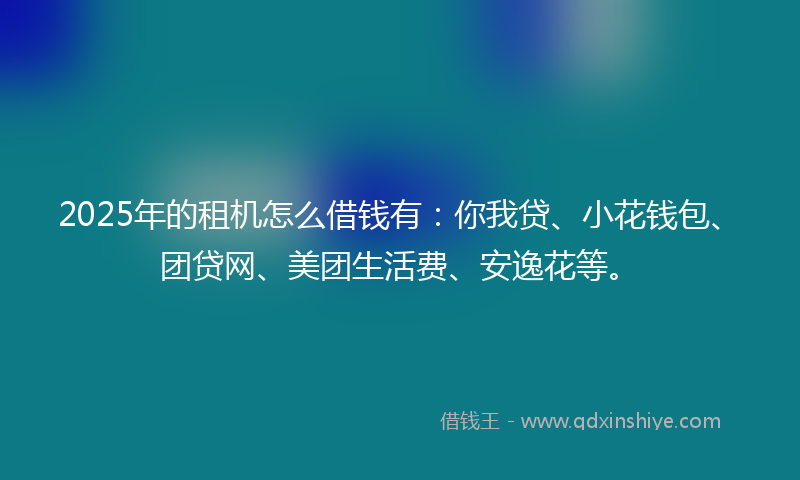 2025年的租机怎么借钱有：你我贷、小花钱包、团贷网、美团生活费、安逸花等。