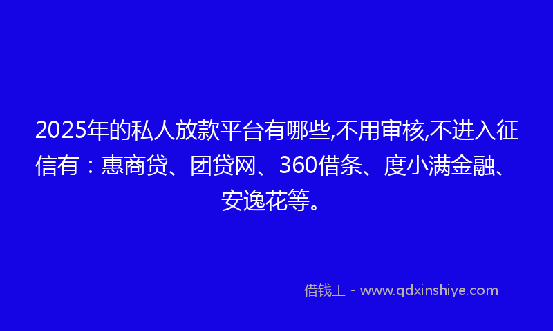 2025年的私人放款平台有哪些,不用审核,不进入征信有：惠商贷、团贷网、360借条、度小满金融、安逸花等。