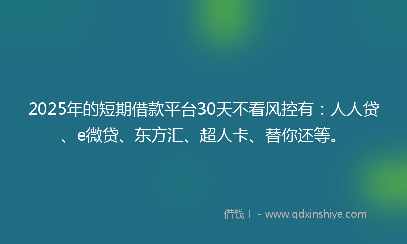 2025年的短期借款平台30天不看风控有：人人贷、e微贷、东方汇、超人卡、替你还等。