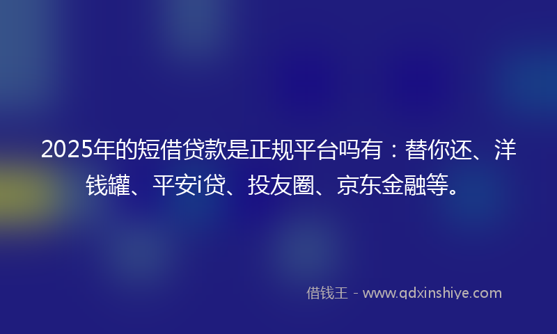 2025年的短借贷款是正规平台吗有：替你还、洋钱罐、平安i贷、投友圈、京东金融等。