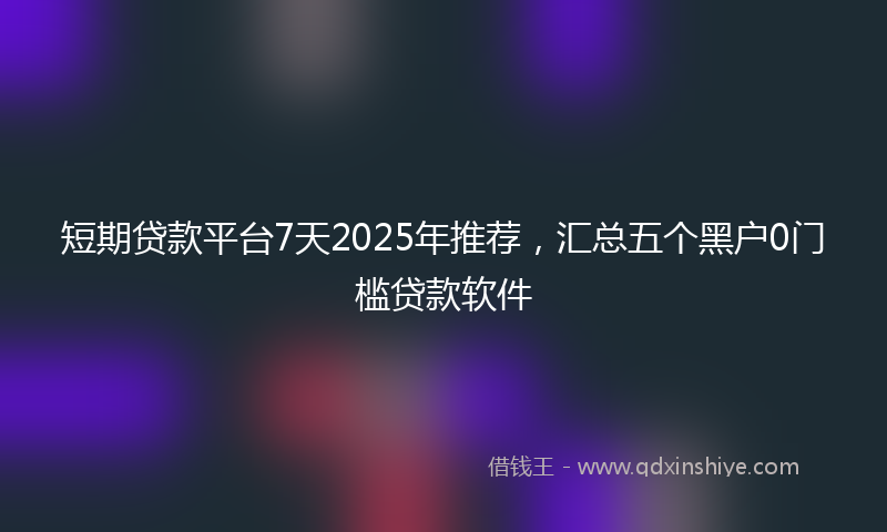 短期贷款平台7天2025年推荐，汇总五个黑户0门槛贷款软件