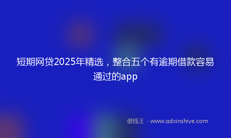 短期网贷2025年精选，整合五个有逾期借款容易通过的app