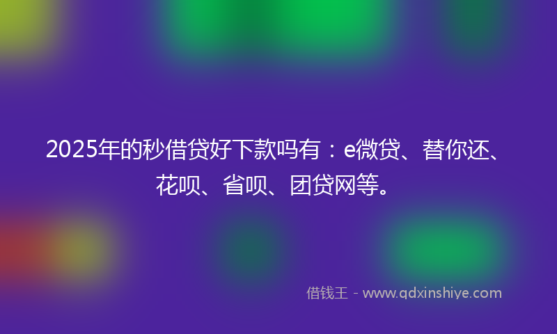 2025年的秒借贷好下款吗有：e微贷、替你还、花呗、省呗、团贷网等。