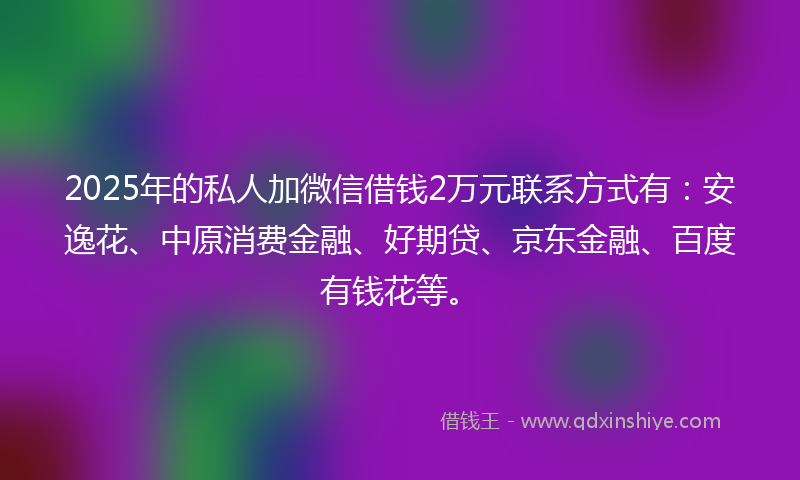 2025年的私人加微信借钱2万元联系方式有：安逸花、中原消费金融、好期贷、京东金融、百度有钱花等。