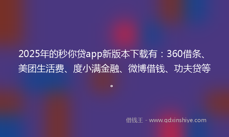 2025年的秒你贷app新版本下载有：360借条、美团生活费、度小满金融、微博借钱、功夫贷等。