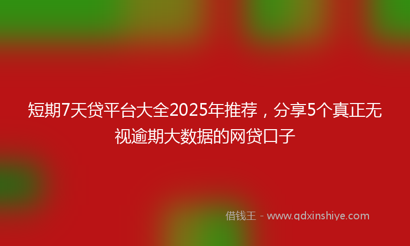短期7天贷平台大全2025年推荐，分享5个真正无视逾期大数据的网贷口子