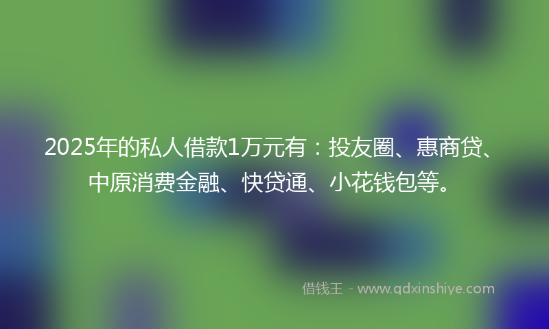 2025年的私人借款1万元有：投友圈、惠商贷、中原消费金融、快贷通、小花钱包等。