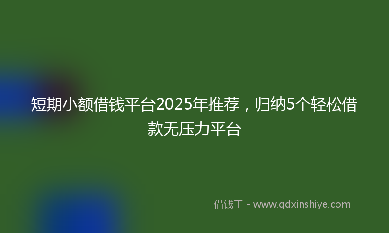 短期小额借钱平台2025年推荐，归纳5个轻松借款无压力平台