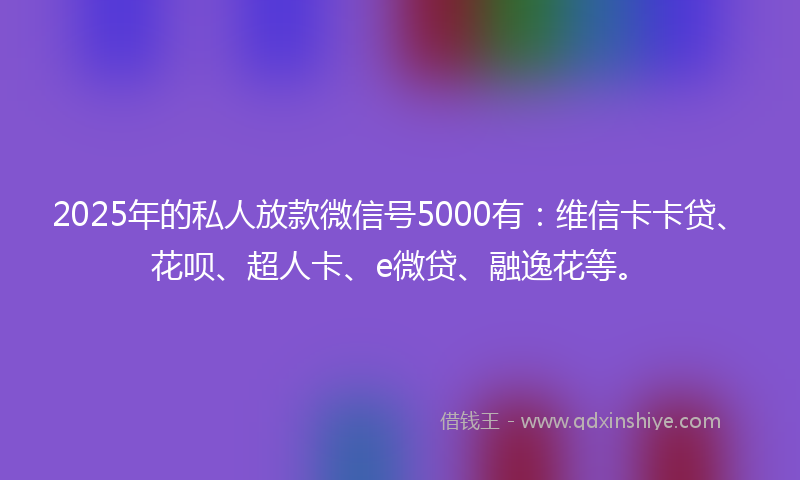 2025年的私人放款微信号5000有：维信卡卡贷、花呗、超人卡、e微贷、融逸花等。