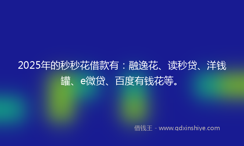 2025年的秒秒花借款有：融逸花、读秒贷、洋钱罐、e微贷、百度有钱花等。