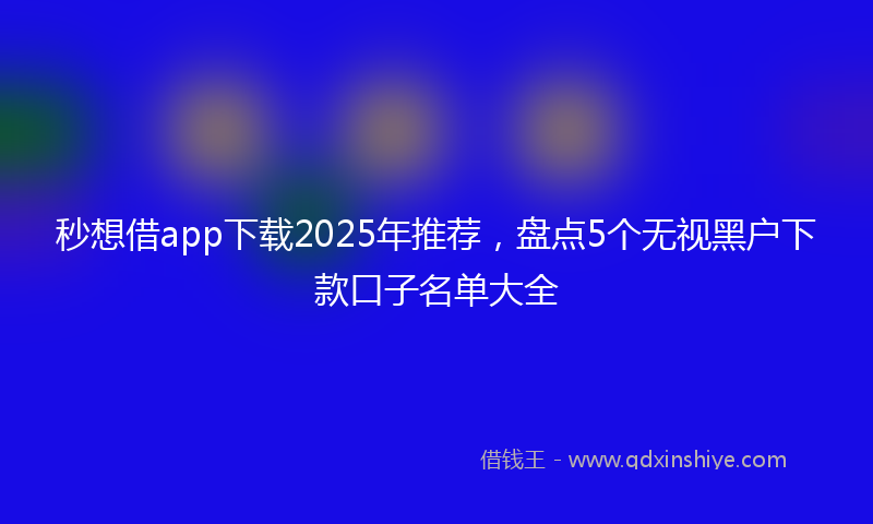 秒想借app下载2025年推荐，盘点5个无视黑户下款口子名单大全