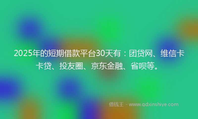 2025年的短期借款平台30天有：团贷网、维信卡卡贷、投友圈、京东金融、省呗等。