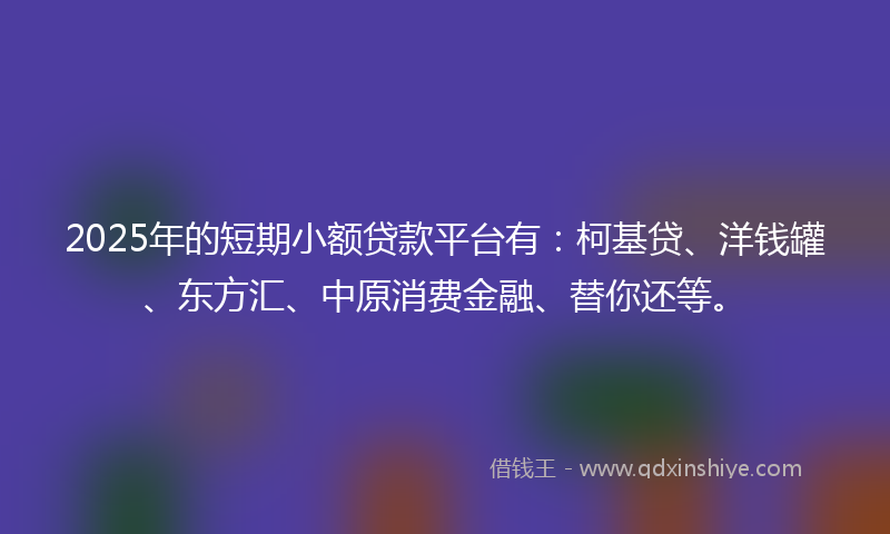 2025年的短期小额贷款平台有：柯基贷、洋钱罐、东方汇、中原消费金融、替你还等。