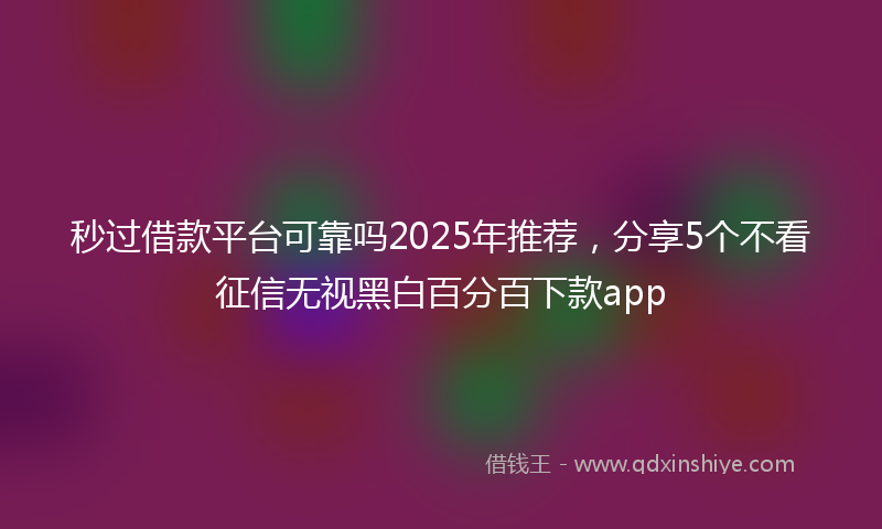 秒过借款平台可靠吗2025年推荐，分享5个不看征信无视黑白百分百下款app