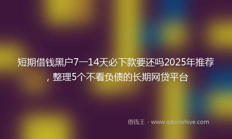 短期借钱黑户7一14天必下款要还吗2025年推荐，整理5个不看负债的长期网贷平台