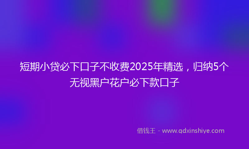 短期小贷必下口子不收费2025年精选,归纳5个无视黑户花户必下款口子
