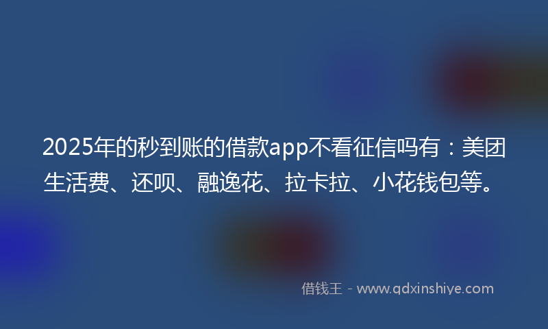 2025年的秒到账的借款app不看征信吗有：美团生活费、还呗、融逸花、拉卡拉、小花钱包等。