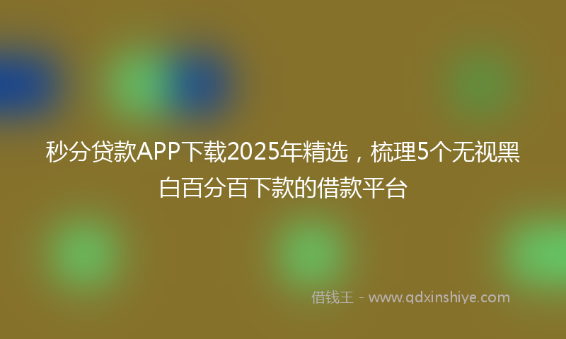 秒分贷款APP下载2025年精选，梳理5个无视黑白百分百下款的借款平台