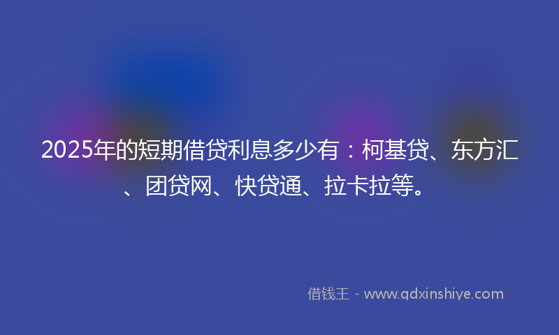2025年的短期借贷利息多少有：柯基贷、东方汇、团贷网、快贷通、拉卡拉等。