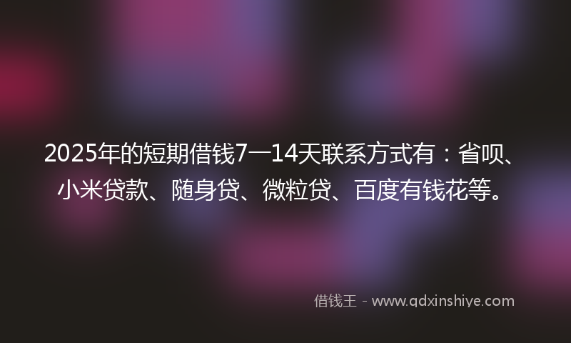 2025年的短期借钱7一14天联系方式有：省呗、小米贷款、随身贷、微粒贷、百度有钱花等。
