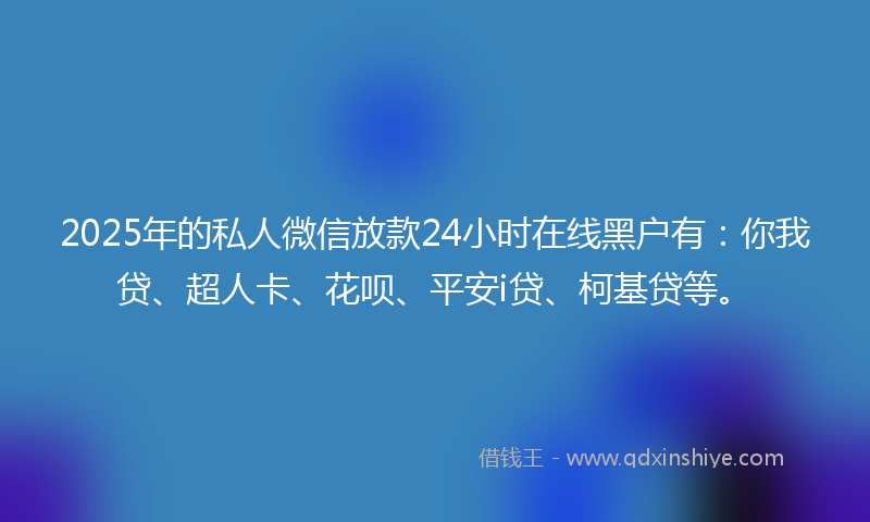 2025年的私人微信放款24小时在线黑户有：你我贷、超人卡、花呗、平安i贷、柯基贷等。