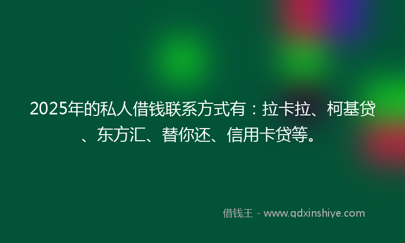 2025年的私人借钱联系方式有：拉卡拉、柯基贷、东方汇、替你还、信用卡贷等。