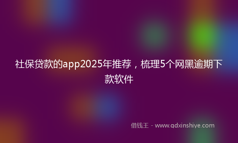 社保贷款的app2025年推荐，梳理5个网黑逾期下款软件