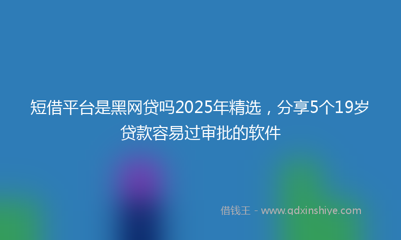 短借平台是黑网贷吗2025年精选，分享5个19岁贷款容易过审批的软件