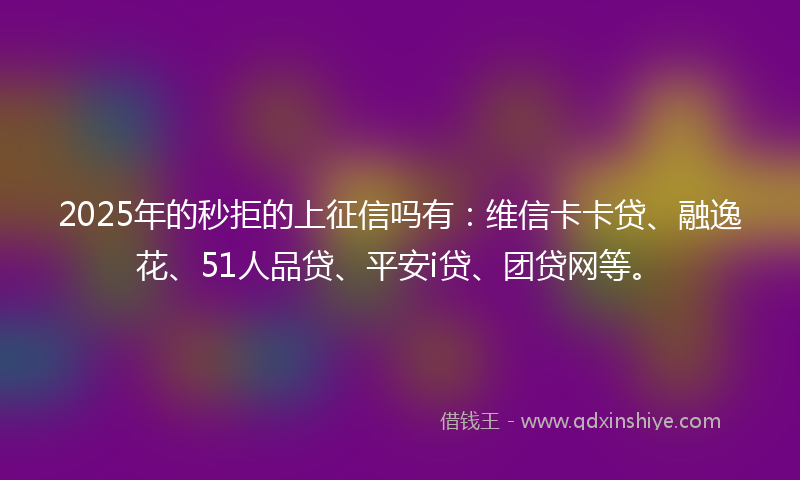 2025年的秒拒的上征信吗有：维信卡卡贷、融逸花、51人品贷、平安i贷、团贷网等。
